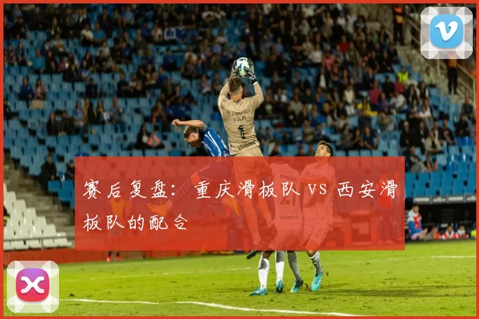 赛后复盘：重庆滑板队 vs 西安滑板队的配合