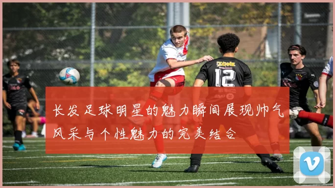长发足球明星的魅力瞬间展现帅气风采与个性魅力的完美结合