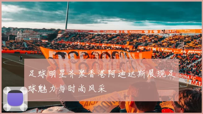 足球明星齐聚香港阿迪达斯展现足球魅力与时尚风采