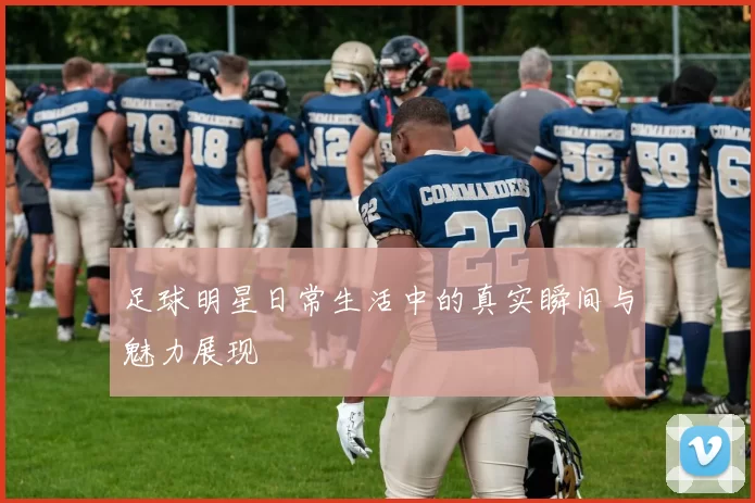 足球明星日常生活中的真实瞬间与魅力展现