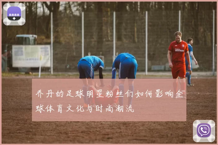 乔丹的足球明星粉丝们如何影响全球体育文化与时尚潮流