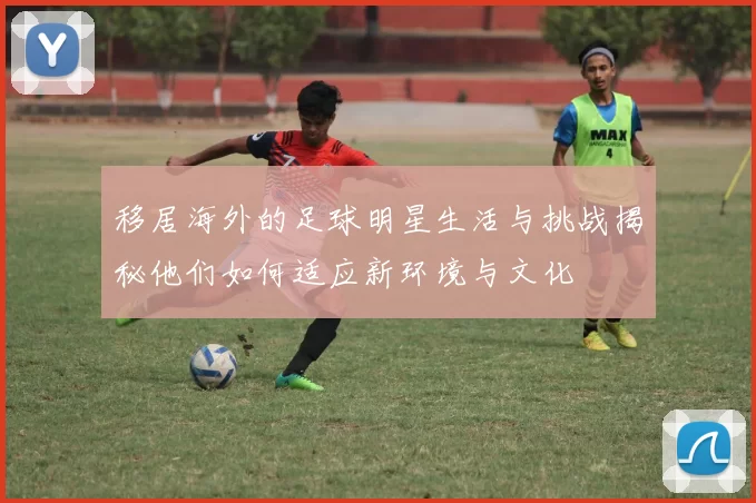 移居海外的足球明星生活与挑战揭秘他们如何适应新环境与文化