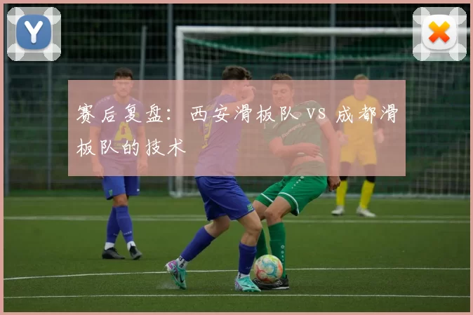 赛后复盘：西安滑板队 vs 成都滑板队的技术