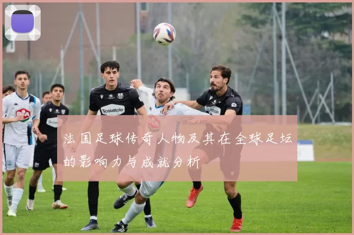 法国足球传奇人物及其在全球足坛的影响力与成就分析