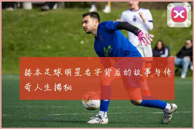 赫本足球明星名字背后的故事与传奇人生揭秘
