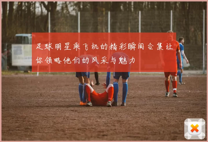 足球明星乘飞机的精彩瞬间合集让你领略他们的风采与魅力